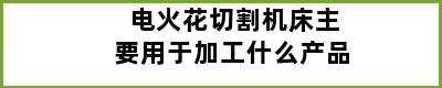 电火花切割机床主要用于加工什么产品