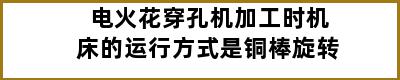 电火花穿孔机加工时机床的运行方式是铜棒旋转