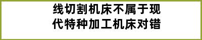 线切割机床不属于现代特种加工机床对错